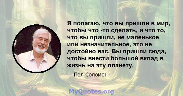 Я полагаю, что вы пришли в мир, чтобы что -то сделать, и что то, что вы пришли, не маленькое или незначительное, это не достойно вас. Вы пришли сюда, чтобы внести большой вклад в жизнь на эту планету.