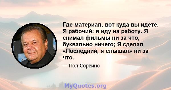 Где материал, вот куда вы идете. Я рабочий: я иду на работу. Я снимал фильмы ни за что, буквально ничего; Я сделал «Последний, я слышал» ни за что.