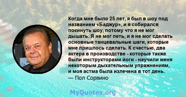 Когда мне было 25 лет, я был в шоу под названием «Баджур», и я собирался покинуть шоу, потому что я не мог дышать. Я не мог петь, и я не мог сделать основные танцевальные шаги, которые мне пришлось сделать. К счастью,