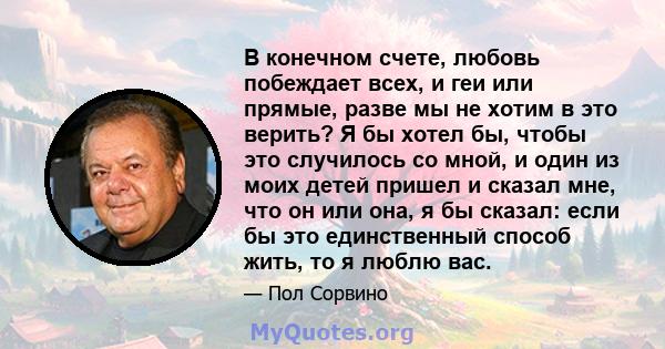 В конечном счете, любовь побеждает всех, и геи или прямые, разве мы не хотим в это верить? Я бы хотел бы, чтобы это случилось со мной, и один из моих детей пришел и сказал мне, что он или она, я бы сказал: если бы это