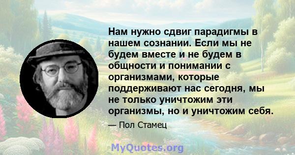 Нам нужно сдвиг парадигмы в нашем сознании. Если мы не будем вместе и не будем в общности и понимании с организмами, которые поддерживают нас сегодня, мы не только уничтожим эти организмы, но и уничтожим себя.