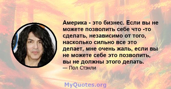 Америка - это бизнес. Если вы не можете позволить себе что -то сделать, независимо от того, насколько сильно все это делает, мне очень жаль, если вы не можете себе это позволить, вы не должны этого делать.