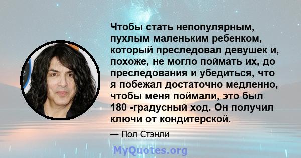 Чтобы стать непопулярным, пухлым маленьким ребенком, который преследовал девушек и, похоже, не могло поймать их, до преследования и убедиться, что я побежал достаточно медленно, чтобы меня поймали, это был 180