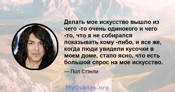 Делать мое искусство вышло из чего -то очень одинокого и чего -то, что я не собирался показывать кому -либо, и все же, когда люди увидели кусочки в моем доме, стало ясно, что есть большой спрос на мое искусство.