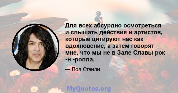 Для всех абсурдно осмотреться и слышать действия и артистов, которые цитируют нас как вдохновение, а затем говорят мне, что мы не в Зале Славы рок -н -ролла.