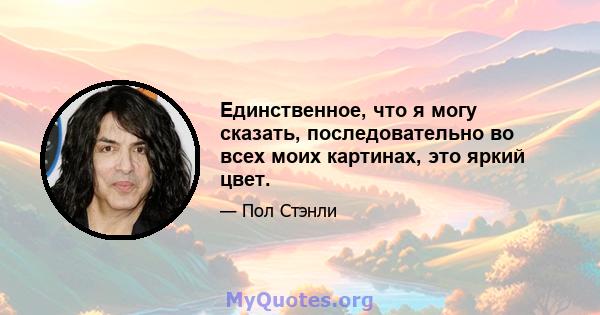 Единственное, что я могу сказать, последовательно во всех моих картинах, это яркий цвет.