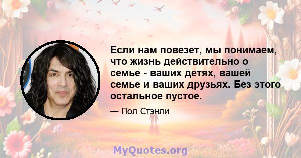 Если нам повезет, мы понимаем, что жизнь действительно о семье - ваших детях, вашей семье и ваших друзьях. Без этого остальное пустое.