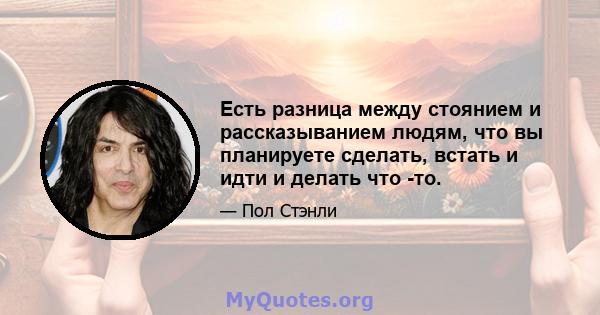 Есть разница между стоянием и рассказыванием людям, что вы планируете сделать, встать и идти и делать что -то.