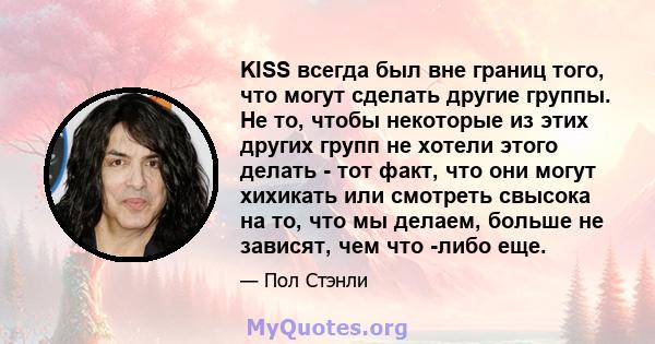 KISS всегда был вне границ того, что могут сделать другие группы. Не то, чтобы некоторые из этих других групп не хотели этого делать - тот факт, что они могут хихикать или смотреть свысока на то, что мы делаем, больше