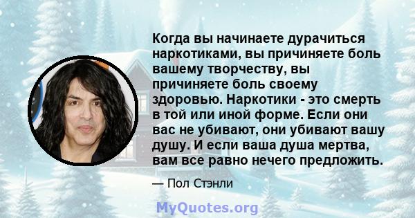 Когда вы начинаете дурачиться наркотиками, вы причиняете боль вашему творчеству, вы причиняете боль своему здоровью. Наркотики - это смерть в той или иной форме. Если они вас не убивают, они убивают вашу душу. И если