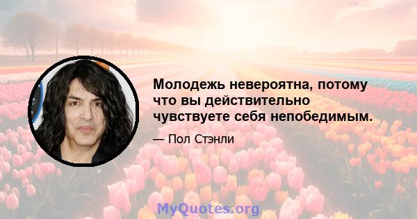 Молодежь невероятна, потому что вы действительно чувствуете себя непобедимым.