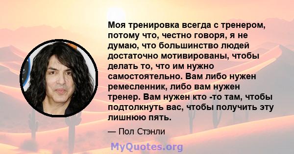 Моя тренировка всегда с тренером, потому что, честно говоря, я не думаю, что большинство людей достаточно мотивированы, чтобы делать то, что им нужно самостоятельно. Вам либо нужен ремесленник, либо вам нужен тренер.