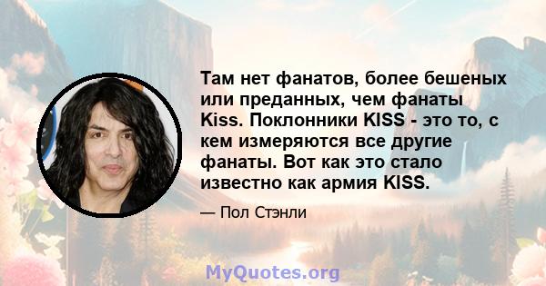 Там нет фанатов, более бешеных или преданных, чем фанаты Kiss. Поклонники KISS - это то, с кем измеряются все другие фанаты. Вот как это стало известно как армия KISS.