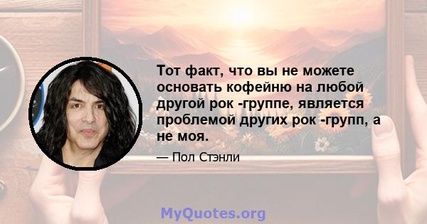 Тот факт, что вы не можете основать кофейню на любой другой рок -группе, является проблемой других рок -групп, а не моя.