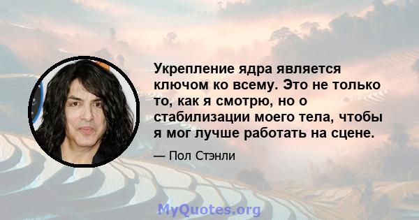 Укрепление ядра является ключом ко всему. Это не только то, как я смотрю, но о стабилизации моего тела, чтобы я мог лучше работать на сцене.