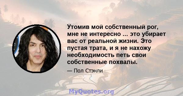 Утомив мой собственный рог, мне не интересно ... это убирает вас от реальной жизни. Это пустая трата, и я не нахожу необходимость петь свои собственные похвалы.