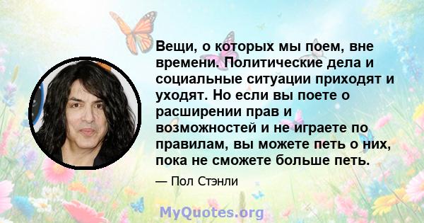 Вещи, о которых мы поем, вне времени. Политические дела и социальные ситуации приходят и уходят. Но если вы поете о расширении прав и возможностей и не играете по правилам, вы можете петь о них, пока не сможете больше