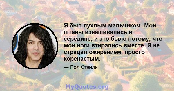 Я был пухлым мальчиком. Мои штаны изнашивались в середине, и это было потому, что мои ноги втирались вместе. Я не страдал ожирением, просто коренастым.