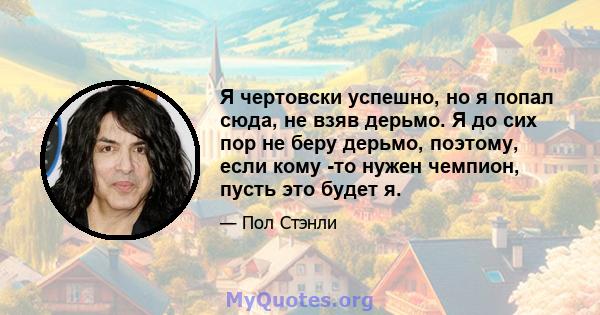 Я чертовски успешно, но я попал сюда, не взяв дерьмо. Я до сих пор не беру дерьмо, поэтому, если кому -то нужен чемпион, пусть это будет я.