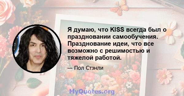 Я думаю, что KISS всегда был о праздновании самообучения. Празднование идеи, что все возможно с решимостью и тяжелой работой.