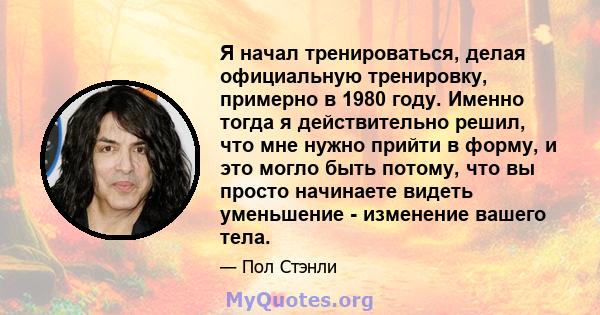 Я начал тренироваться, делая официальную тренировку, примерно в 1980 году. Именно тогда я действительно решил, что мне нужно прийти в форму, и это могло быть потому, что вы просто начинаете видеть уменьшение - изменение 