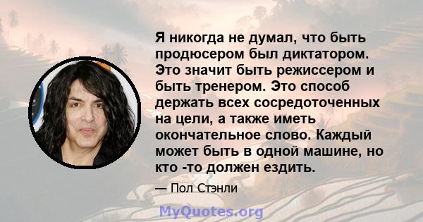 Я никогда не думал, что быть продюсером был диктатором. Это значит быть режиссером и быть тренером. Это способ держать всех сосредоточенных на цели, а также иметь окончательное слово. Каждый может быть в одной машине,