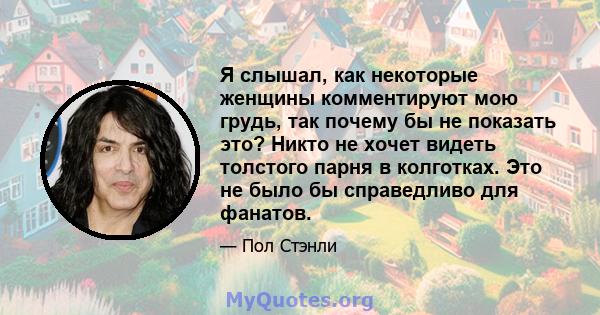 Я слышал, как некоторые женщины комментируют мою грудь, так почему бы не показать это? Никто не хочет видеть толстого парня в колготках. Это не было бы справедливо для фанатов.