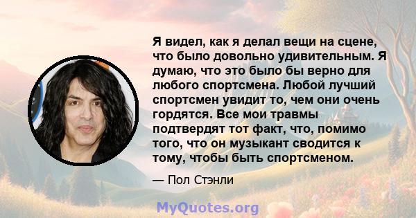 Я видел, как я делал вещи на сцене, что было довольно удивительным. Я думаю, что это было бы верно для любого спортсмена. Любой лучший спортсмен увидит то, чем они очень гордятся. Все мои травмы подтвердят тот факт,