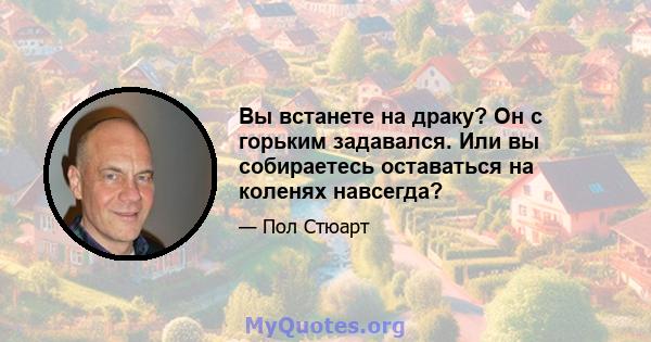 Вы встанете на драку? Он с горьким задавался. Или вы собираетесь оставаться на коленях навсегда?