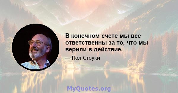 В конечном счете мы все ответственны за то, что мы верили в действие.