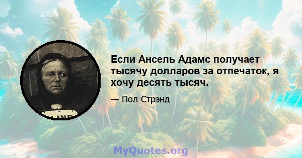 Если Ансель Адамс получает тысячу долларов за отпечаток, я хочу десять тысяч.