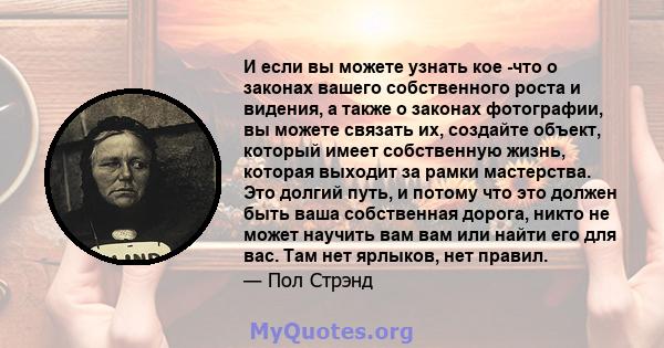 И если вы можете узнать кое -что о законах вашего собственного роста и видения, а также о законах фотографии, вы можете связать их, создайте объект, который имеет собственную жизнь, которая выходит за рамки мастерства.