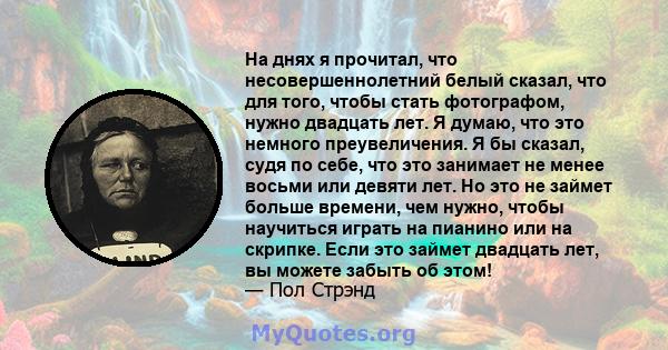 На днях я прочитал, что несовершеннолетний белый сказал, что для того, чтобы стать фотографом, нужно двадцать лет. Я думаю, что это немного преувеличения. Я бы сказал, судя по себе, что это занимает не менее восьми или