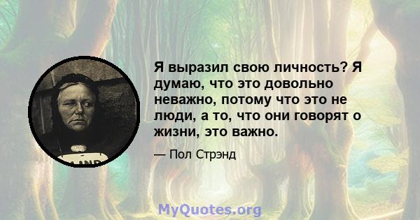 Я выразил свою личность? Я думаю, что это довольно неважно, потому что это не люди, а то, что они говорят о жизни, это важно.