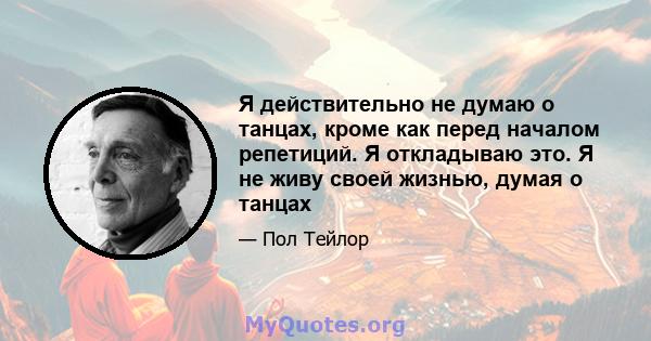 Я действительно не думаю о танцах, кроме как перед началом репетиций. Я откладываю это. Я не живу своей жизнью, думая о танцах