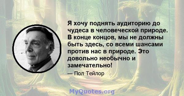 Я хочу поднять аудиторию до чудеса в человеческой природе. В конце концов, мы не должны быть здесь, со всеми шансами против нас в природе. Это довольно необычно и замечательно!