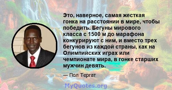 Это, наверное, самая жесткая гонка на расстоянии в мире, чтобы победить. Бегуны мирового класса с 1500 м до марафона конкурируют с ним, и вместо трех бегунов из каждой страны, как на Олимпийских играх или чемпионате