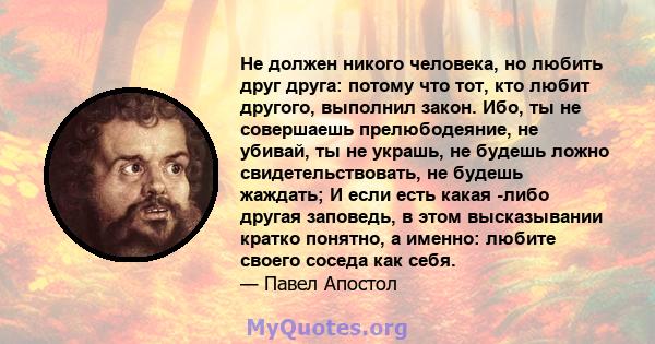 Не должен никого человека, но любить друг друга: потому что тот, кто любит другого, выполнил закон. Ибо, ты не совершаешь прелюбодеяние, не убивай, ты не украшь, не будешь ложно свидетельствовать, не будешь жаждать; И