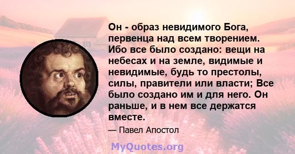 Он - образ невидимого Бога, первенца над всем творением. Ибо все было создано: вещи на небесах и на земле, видимые и невидимые, будь то престолы, силы, правители или власти; Все было создано им и для него. Он раньше, и