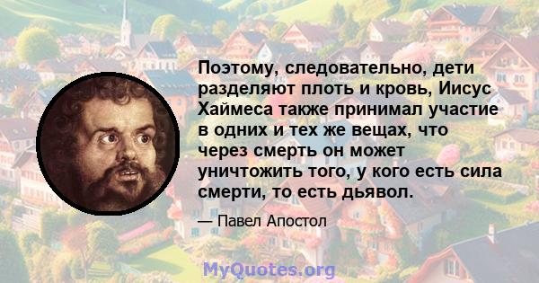 Поэтому, следовательно, дети разделяют плоть и кровь, Иисус Хаймеса также принимал участие в одних и тех же вещах, что через смерть он может уничтожить того, у кого есть сила смерти, то есть дьявол.