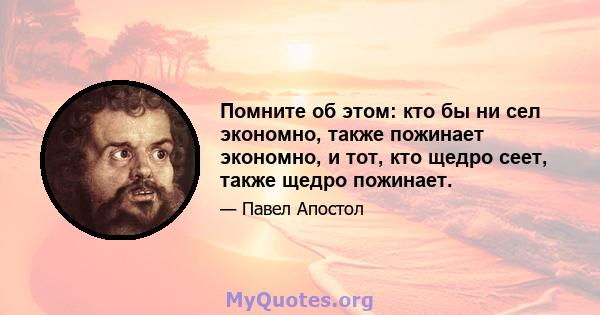 Помните об этом: кто бы ни сел экономно, также пожинает экономно, и тот, кто щедро сеет, также щедро пожинает.