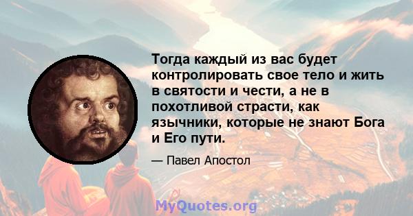 Тогда каждый из вас будет контролировать свое тело и жить в святости и чести, а не в похотливой страсти, как язычники, которые не знают Бога и Его пути.