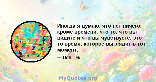 Иногда я думаю, что нет ничего, кроме времени, что то, что вы видите и что вы чувствуете, это то время, которое выглядит в тот момент.