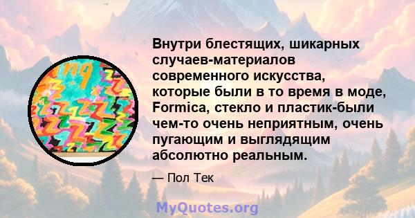 Внутри блестящих, шикарных случаев-материалов современного искусства, которые были в то время в моде, Formica, стекло и пластик-были чем-то очень неприятным, очень пугающим и выглядящим абсолютно реальным.