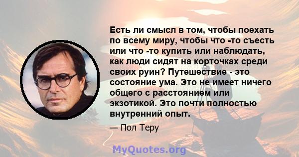 Есть ли смысл в том, чтобы поехать по всему миру, чтобы что -то съесть или что -то купить или наблюдать, как люди сидят на корточках среди своих руин? Путешествие - это состояние ума. Это не имеет ничего общего с