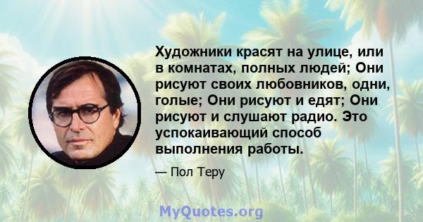 Художники красят на улице, или в комнатах, полных людей; Они рисуют своих любовников, одни, голые; Они рисуют и едят; Они рисуют и слушают радио. Это успокаивающий способ выполнения работы.