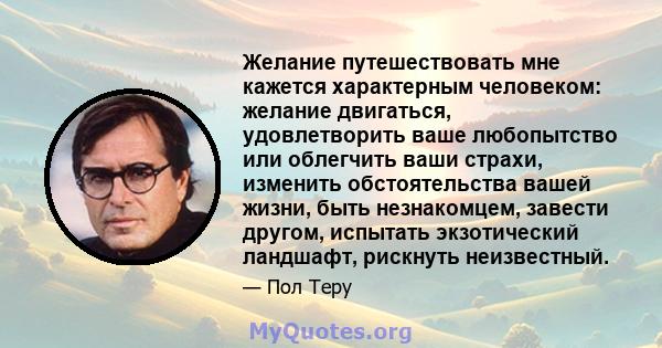 Желание путешествовать мне кажется характерным человеком: желание двигаться, удовлетворить ваше любопытство или облегчить ваши страхи, изменить обстоятельства вашей жизни, быть незнакомцем, завести другом, испытать