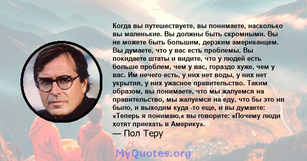 Когда вы путешествуете, вы понимаете, насколько вы маленькие. Вы должны быть скромными. Вы не можете быть большим, дерзким американцем. Вы думаете, что у вас есть проблемы. Вы покидаете штаты и видите, что у людей есть