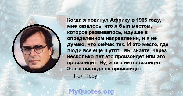 Когда я покинул Африку в 1966 году, мне казалось, что я был местом, которое развивалось, идущее в определенном направлении, и я не думаю, что сейчас так. И это место, где люди все еще шутят - вы знаете, через несколько