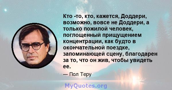 Кто -то, кто, кажется, Доддери, возможно, вовсе не Доддери, а только пожилой человек, поглощенный прищущением концентрации, как будто в окончательной поездке, запоминающей сцену, благодарен за то, что он жив, чтобы